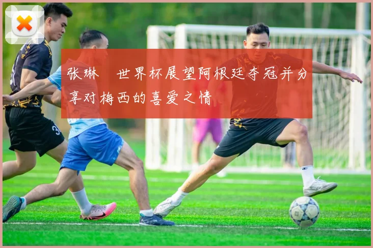 张琳芃世界杯展望阿根廷夺冠并分享对梅西的喜爱之情