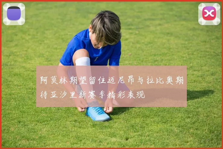 阿莫林期望留住迈尼昂与拉比奥期待亚沙里新赛季精彩表现