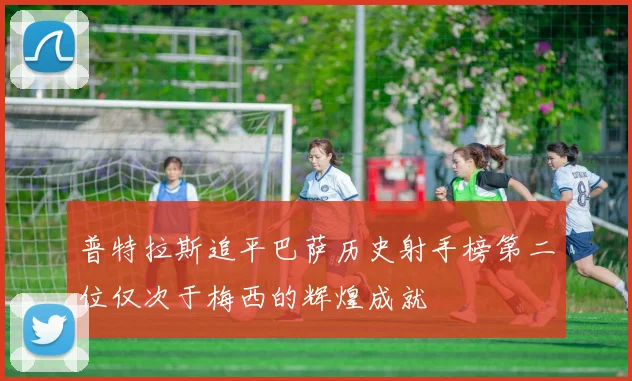 普特拉斯追平巴萨历史射手榜第二位仅次于梅西的辉煌成就