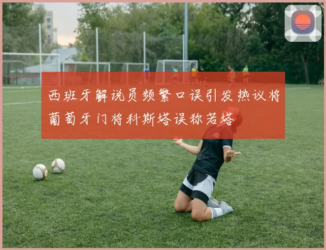 西班牙解说员频繁口误引发热议将葡萄牙门将科斯塔误称若塔