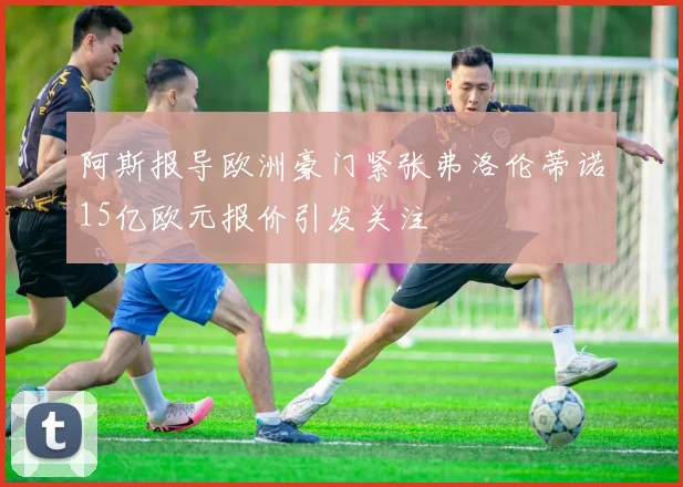 阿斯报导欧洲豪门紧张弗洛伦蒂诺15亿欧元报价引发关注
