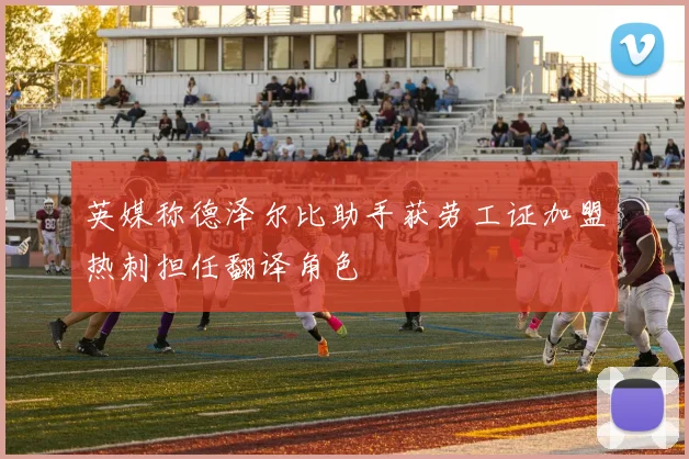 英媒称德泽尔比助手获劳工证加盟热刺担任翻译角色