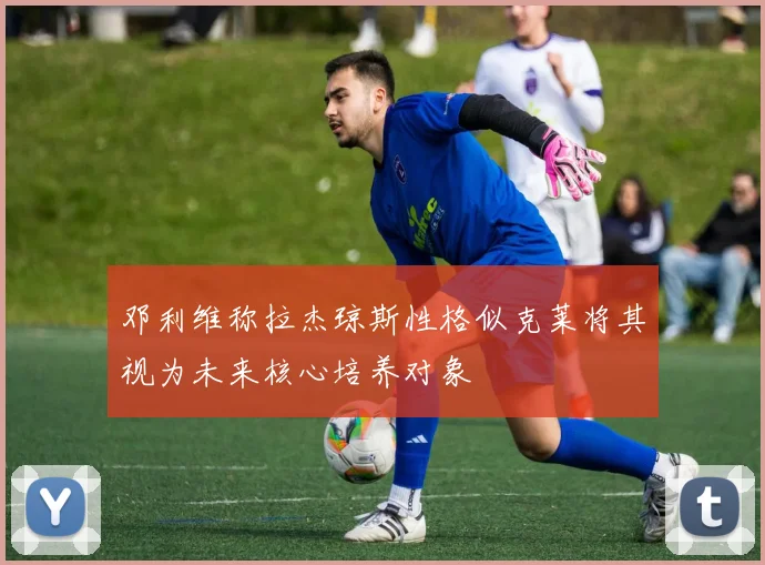 邓利维称拉杰琼斯性格似克莱将其视为未来核心培养对象