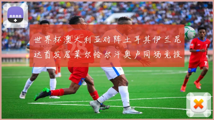 世界杯澳大利亚对阵土耳其伊兰昆达首发居莱尔恰尔汗奥卢同场竞技