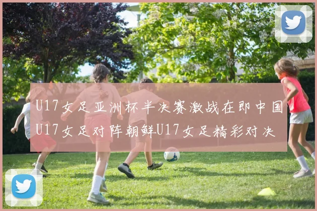 U17女足亚洲杯半决赛激战在即中国U17女足对阵朝鲜U17女足精彩对决即将开启