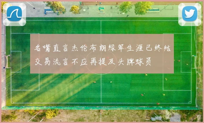 名嘴直言杰伦布朗绿军生涯已终结交易流言不应再提及头牌球员