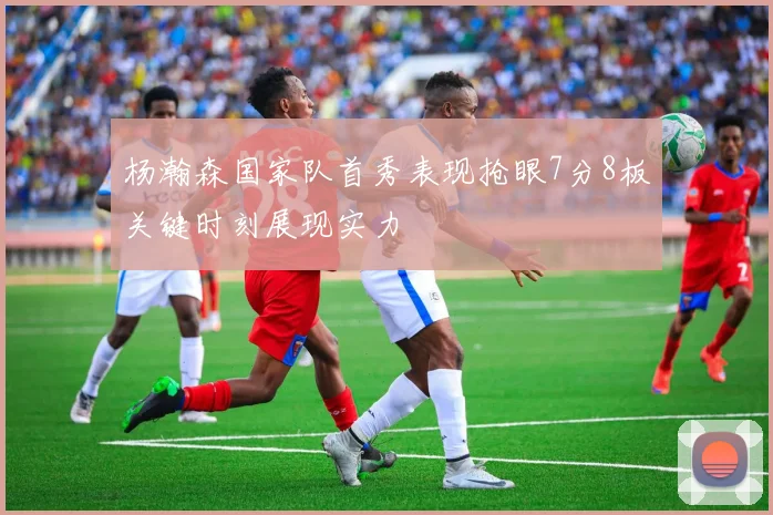 杨瀚森国家队首秀表现抢眼7分8板关键时刻展现实力