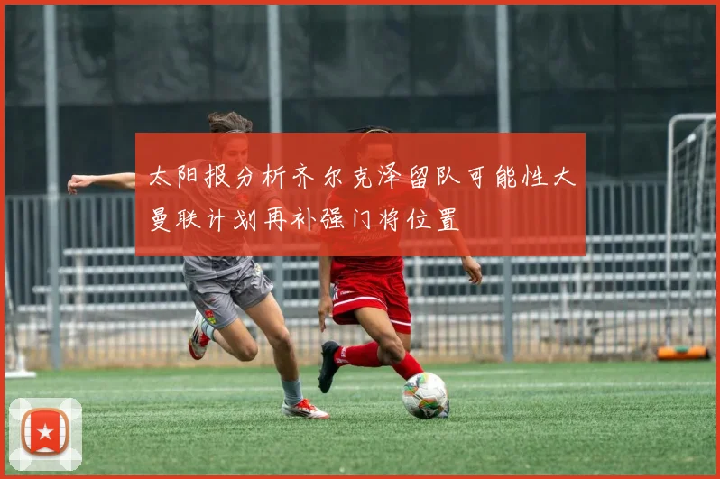 太阳报分析齐尔克泽留队可能性大曼联计划再补强门将位置