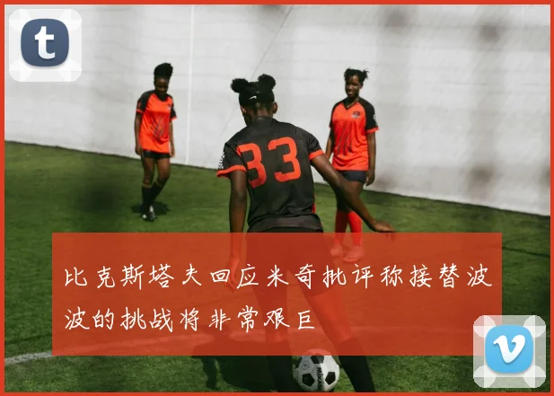 比克斯塔夫回应米奇批评称接替波波的挑战将非常艰巨