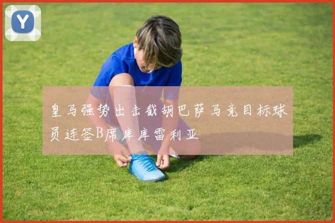 皇马强势出击截胡巴萨马竞目标球员连签B席库库雷利亚