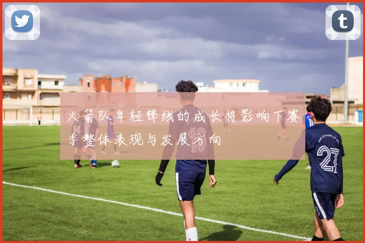 火箭队年轻锋线的成长将影响下赛季整体表现与发展方向